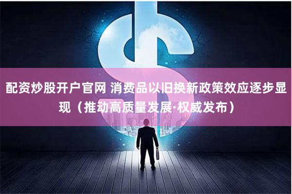 配资炒股开户官网 消费品以旧换新政策效应逐步显现（推动高质量发展·权威发布）