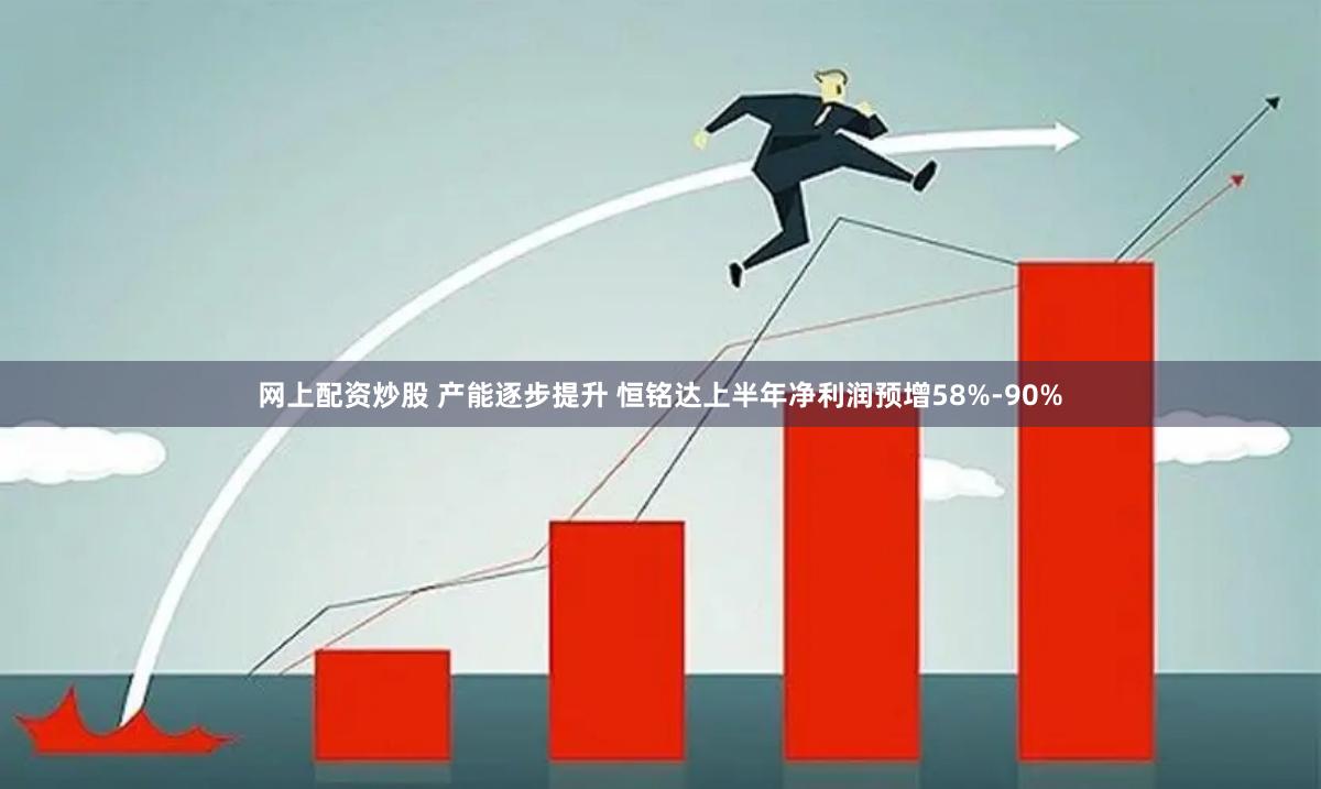 网上配资炒股 产能逐步提升 恒铭达上半年净利润预增58%-90%