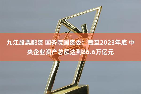 九江股票配资 国务院国资委：截至2023年底 中央企业资产总额达到86.6万亿元