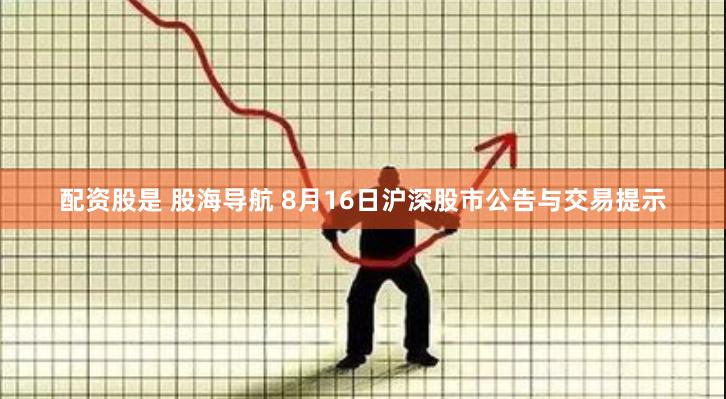 配资股是 股海导航 8月16日沪深股市公告与交易提示