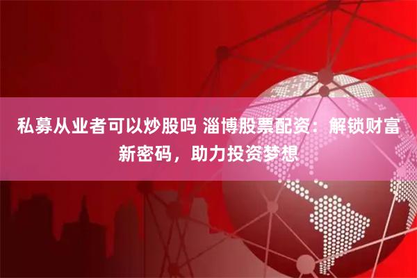 私募从业者可以炒股吗 淄博股票配资：解锁财富新密码，助力投资梦想