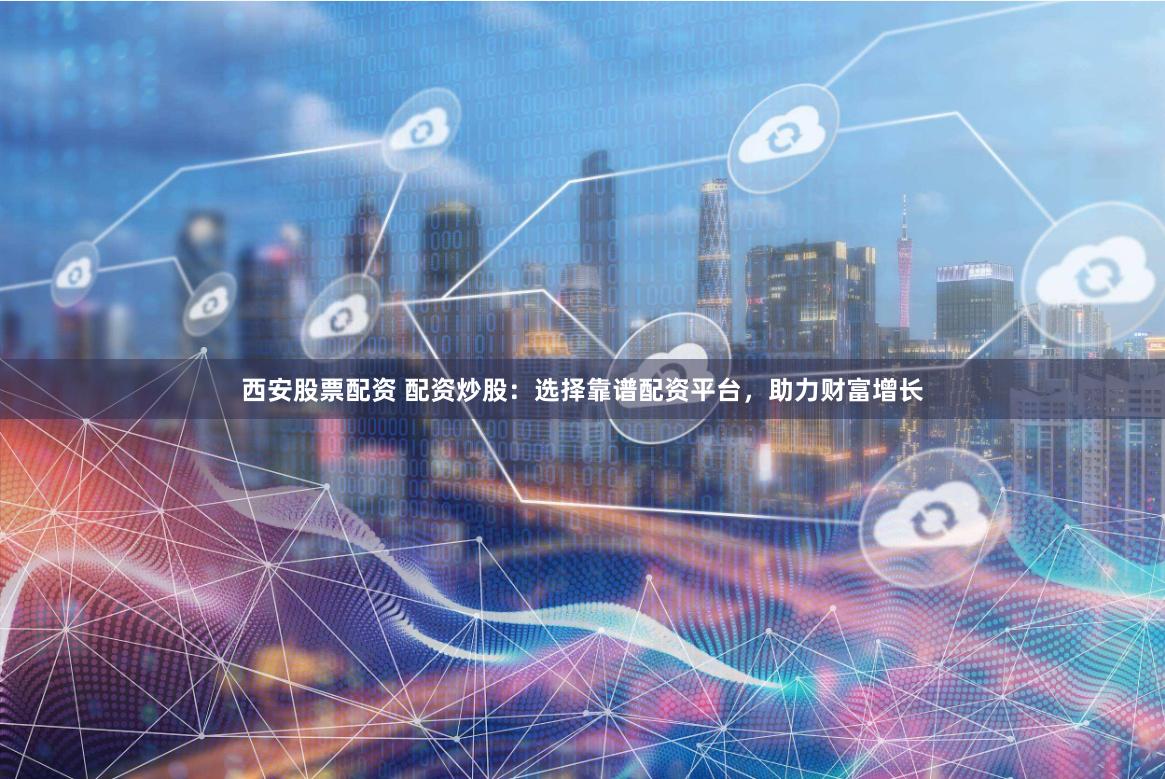 西安股票配资 配资炒股:选择靠谱配资平台,助力财富增长