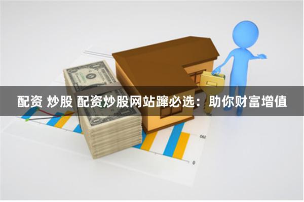 配资 炒股 配资炒股网站蹿必选:助你财富增值