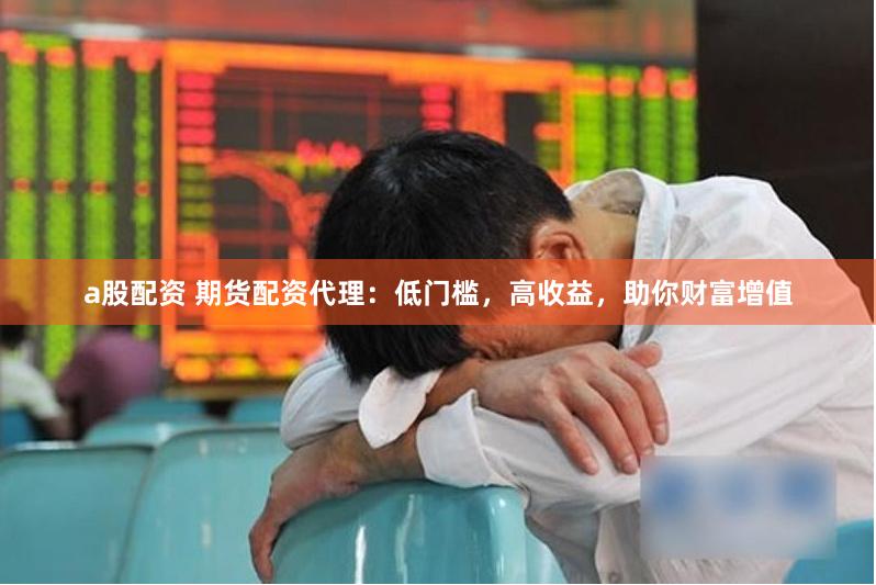 a股配资 期货配资代理:低门槛,高收益,助你财富增值