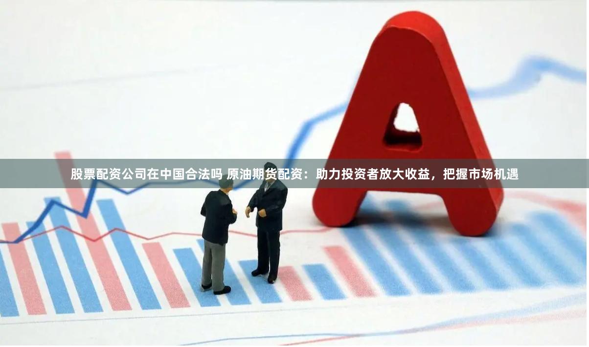 股票配资公司在中国合法吗 原油期货配资：助力投资者放大收益，把握市场机遇