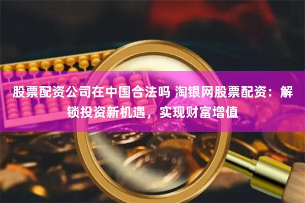 股票配资公司在中国合法吗 淘银网股票配资:解锁投资新机遇,实现财富增值