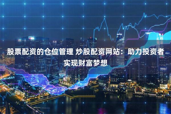 股票配资的仓位管理 炒股配资网站：助力投资者实现财富梦想