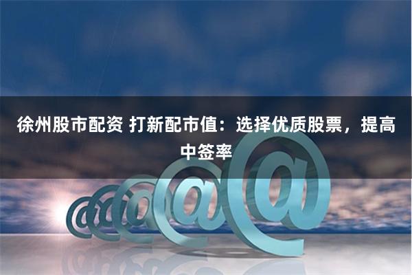 徐州股市配资 打新配市值：选择优质股票，提高中签率