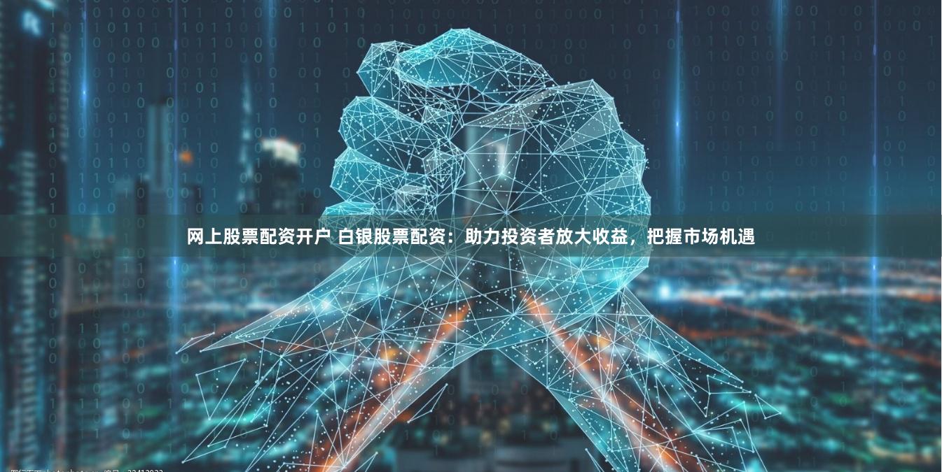 网上股票配资开户 白银股票配资:助力投资者放大收益,把握市场机遇