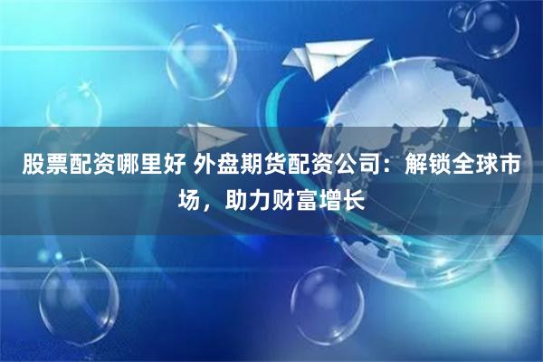 股票配资哪里好 外盘期货配资公司：解锁全球市场，助力财富增长