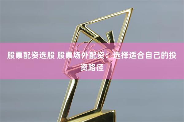 股票配资选股 股票场外配资:选择适合自己的投资路径