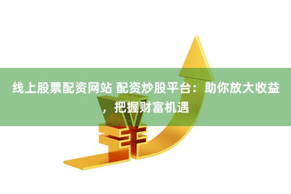 线上股票配资网站 配资炒股平台：助你放大收益，把握财富机遇