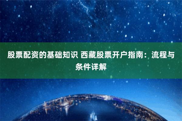股票配资的基础知识 西藏股票开户指南:流程与条件详解