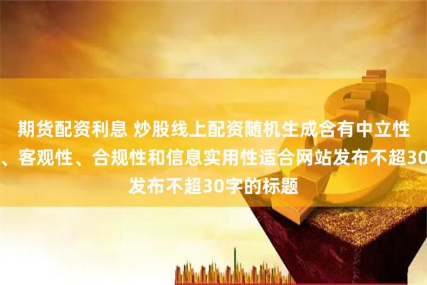 期货配资利息 炒股线上配资随机生成含有中立性、权威性、客观性、合规性和信息实用性适合网站发布不超30字的标题