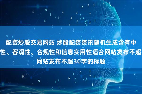 配资炒股交易网站 炒股配资资讯随机生成含有中立性、权威性、客观性、合规性和信息实用性适合网站发布不超30字的标题