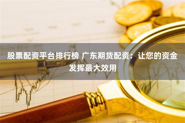 股票配资平台排行榜 广东期货配资：让您的资金发挥最大效用