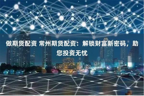 做期货配资 常州期货配资：解锁财富新密码，助您投资无忧