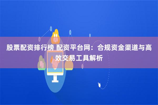 股票配资排行榜 配资平台网:合规资金渠道与高效交易工具解析