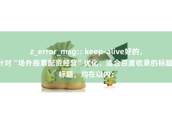 z_error_msg:: keep-alive好的，这里有几个针对“场外股票配资经营”优化、适合百度收录的标题，均在以内：