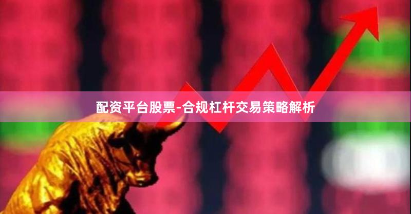 配资平台股票-合规杠杆交易策略解析