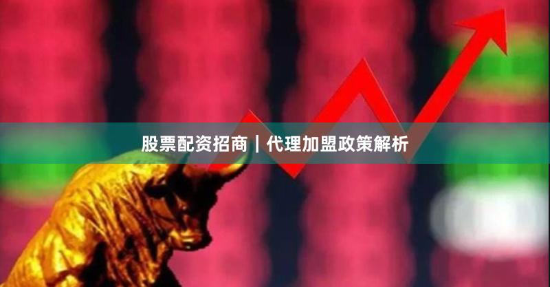 股票配资招商｜代理加盟政策解析